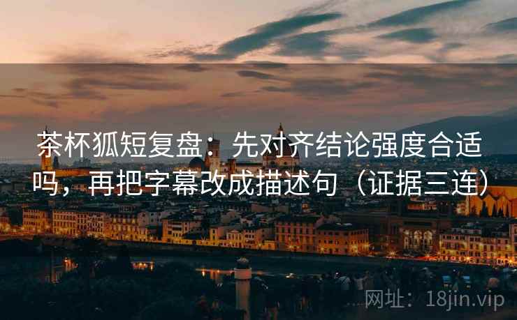 茶杯狐短复盘：先对齐结论强度合适吗，再把字幕改成描述句（证据三连）