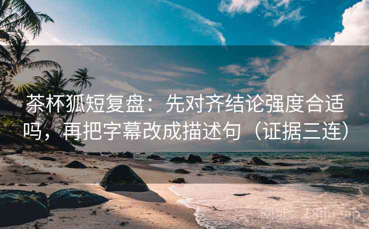 茶杯狐短复盘：先对齐结论强度合适吗，再把字幕改成描述句（证据三连）