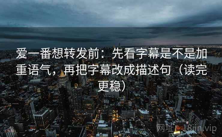 爱一番想转发前：先看字幕是不是加重语气，再把字幕改成描述句（读完更稳）