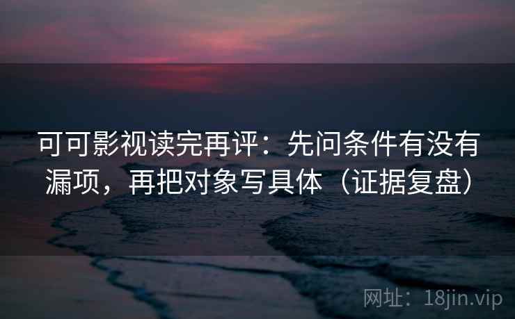 可可影视读完再评：先问条件有没有漏项，再把对象写具体（证据复盘）