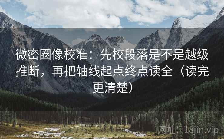 微密圈像校准：先校段落是不是越级推断，再把轴线起点终点读全（读完更清楚）