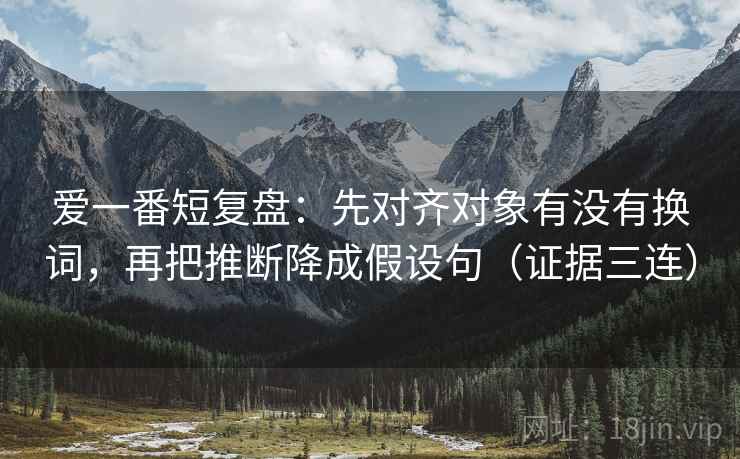 爱一番短复盘：先对齐对象有没有换词，再把推断降成假设句（证据三连）