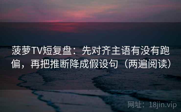 菠萝TV短复盘：先对齐主语有没有跑偏，再把推断降成假设句（两遍阅读）