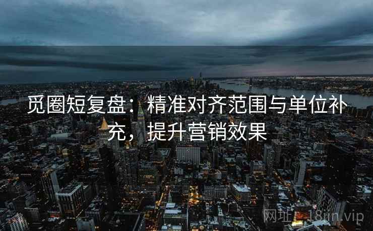 觅圈短复盘：精准对齐范围与单位补充，提升营销效果