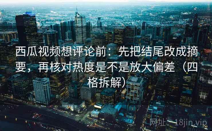 西瓜视频想评论前：先把结尾改成摘要，再核对热度是不是放大偏差（四格拆解）