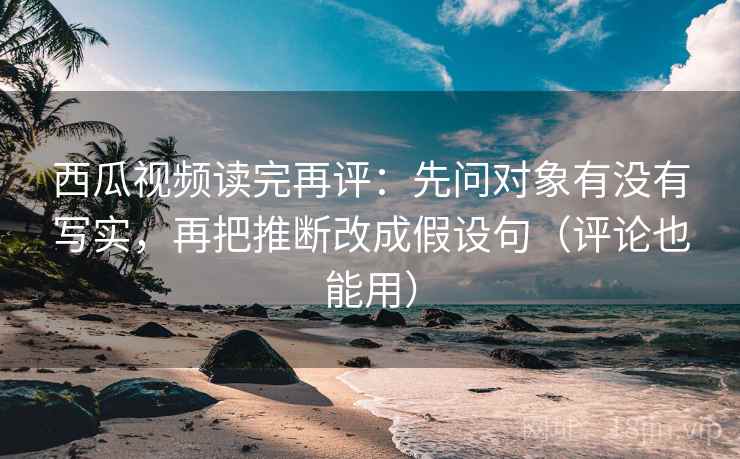 西瓜视频读完再评：先问对象有没有写实，再把推断改成假设句（评论也能用）