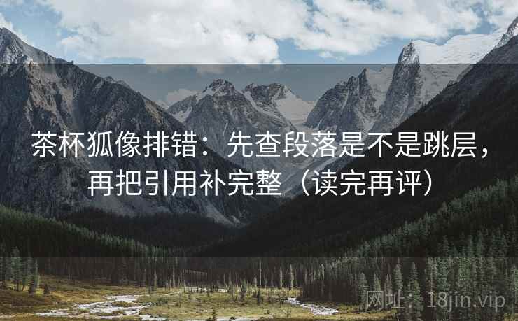 茶杯狐像排错：先查段落是不是跳层，再把引用补完整（读完再评）
