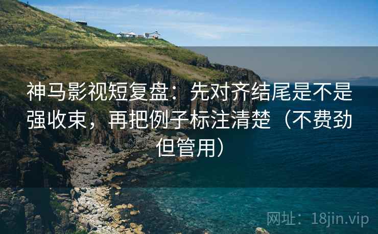 神马影视短复盘：先对齐结尾是不是强收束，再把例子标注清楚（不费劲但管用）