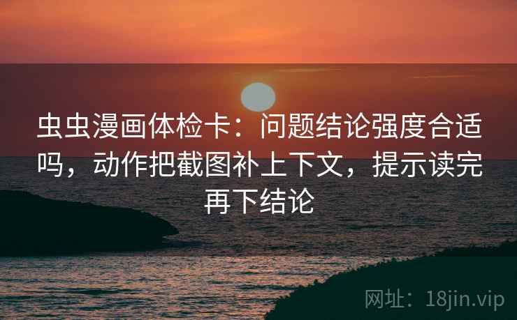 虫虫漫画体检卡：问题结论强度合适吗，动作把截图补上下文，提示读完再下结论