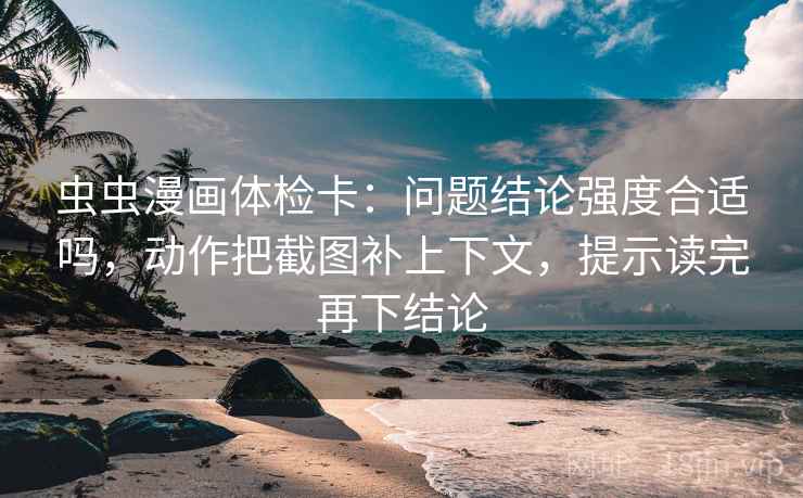 虫虫漫画体检卡：问题结论强度合适吗，动作把截图补上下文，提示读完再下结论
