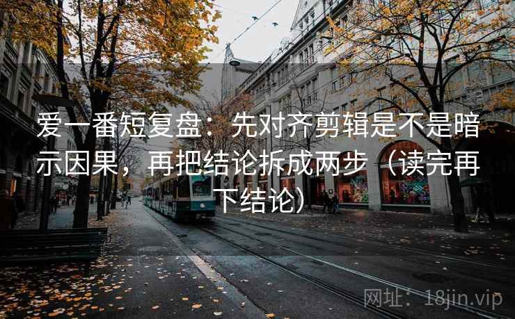 爱一番短复盘：先对齐剪辑是不是暗示因果，再把结论拆成两步（读完再下结论）