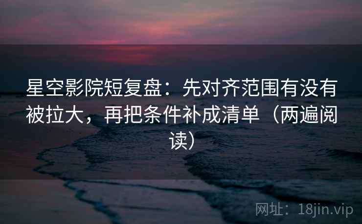 星空影院短复盘：先对齐范围有没有被拉大，再把条件补成清单（两遍阅读）