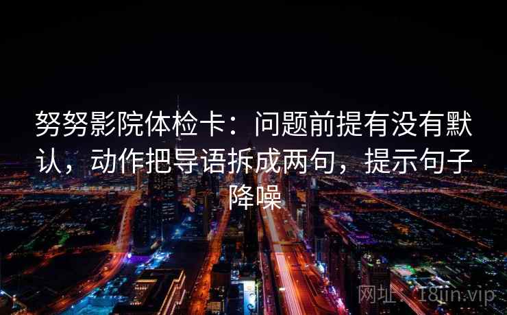 努努影院体检卡：问题前提有没有默认，动作把导语拆成两句，提示句子降噪