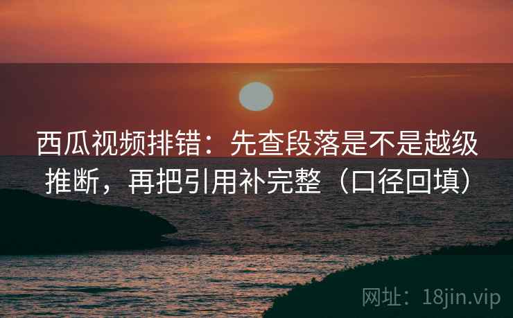 西瓜视频排错：先查段落是不是越级推断，再把引用补完整（口径回填）
