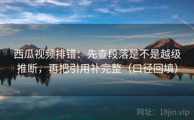 西瓜视频排错：先查段落是不是越级推断，再把引用补完整（口径回填）