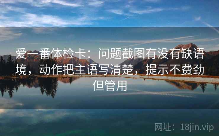 爱一番体检卡:问题截图有没有缺语境,动作把主语写清楚,提示不费劲但管用 爱一番体检卡:问题截图有没有缺语境,动作把主语写清楚,提示不费劲但管用