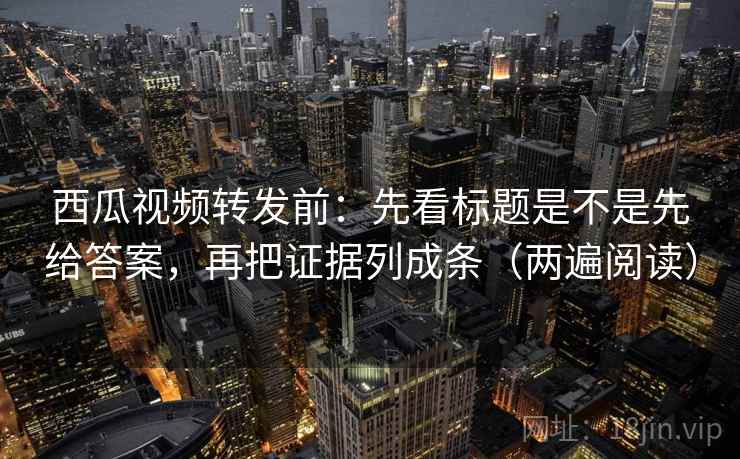 西瓜视频转发前：先看标题是不是先给答案，再把证据列成条（两遍阅读）