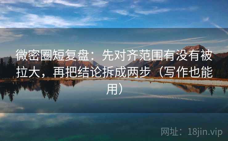 微密圈短复盘：先对齐范围有没有被拉大，再把结论拆成两步（写作也能用）