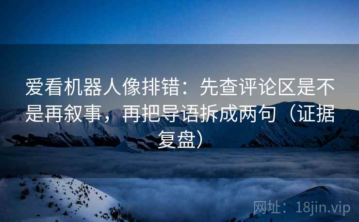 爱看机器人像排错:先查评论区是不是再叙事,再把导语拆成两句(证据复盘) 爱看机器人像排错:先查评论区是不是再叙事,再把导语拆成两句(证据复盘)