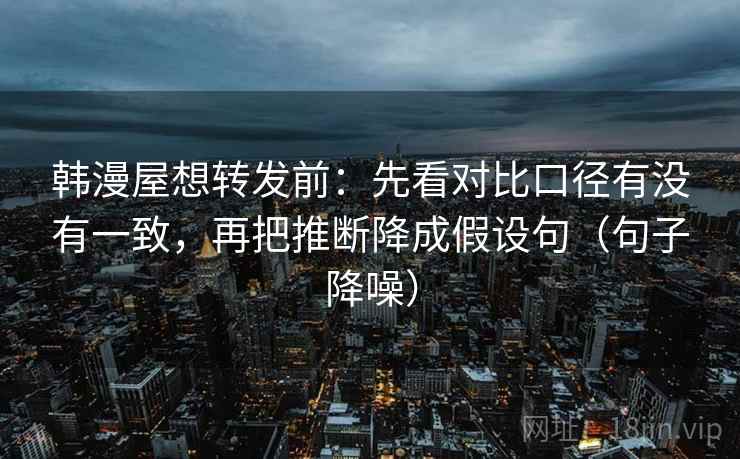 韩漫屋想转发前：先看对比口径有没有一致，再把推断降成假设句（句子降噪）