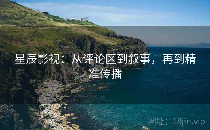 星辰影视：从评论区到叙事，再到精准传播