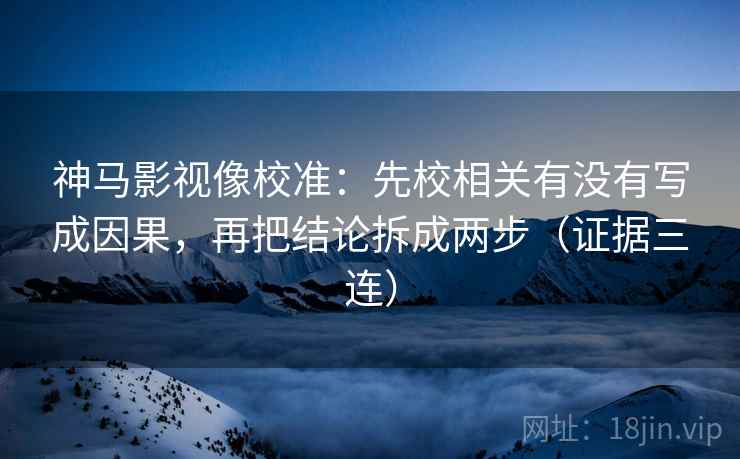 神马影视像校准：先校相关有没有写成因果，再把结论拆成两步（证据三连）