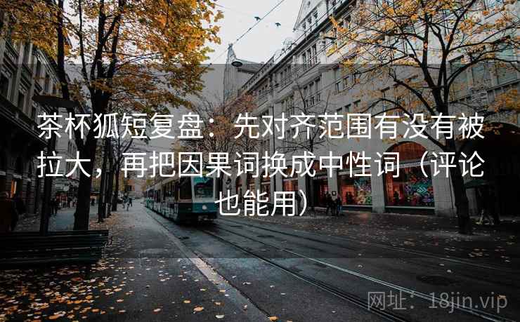 茶杯狐短复盘:先对齐范围有没有被拉大,再把因果词换成中性词(评论也能用) 茶杯狐短复盘:先对齐范围有没有被拉大,再把因果词换成中性词(评论也能用)