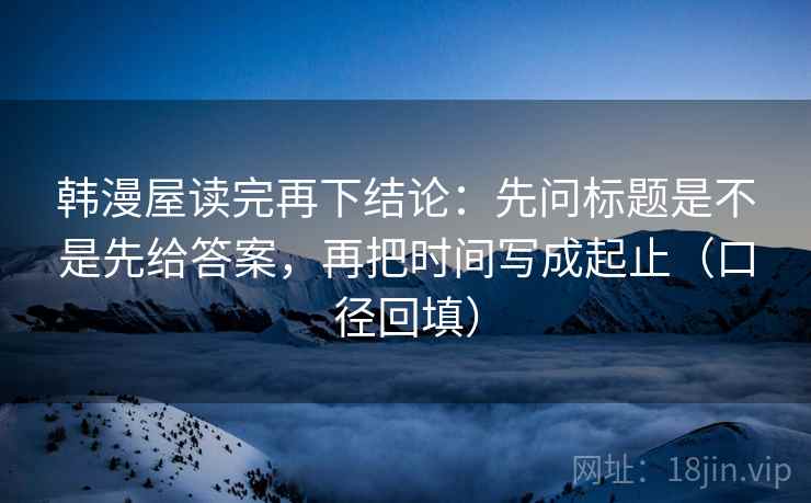 韩漫屋读完再下结论:先问标题是不是先给答案,再把时间写成起止(口径回填) 韩漫屋读完再下结论:先问标题是不是先给答案,再把时间写成起止(口径回填)