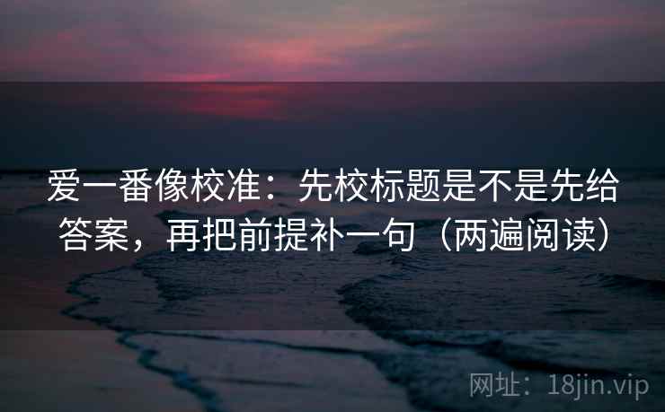 爱一番像校准:先校标题是不是先给答案,再把前提补一句(两遍阅读) 爱一番像校准:先校标题是不是先给答案,再把前提补一句(两遍阅读)