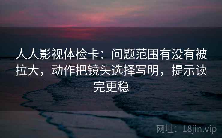 人人影视体检卡:问题范围有没有被拉大,动作把镜头选择写明,提示读完更稳 人人影视体检卡:问题范围有没有被拉大,动作把镜头选择写明,提示读完更稳